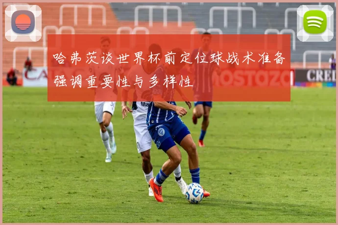 哈弗茨谈世界杯前定位球战术准备强调重要性与多样性