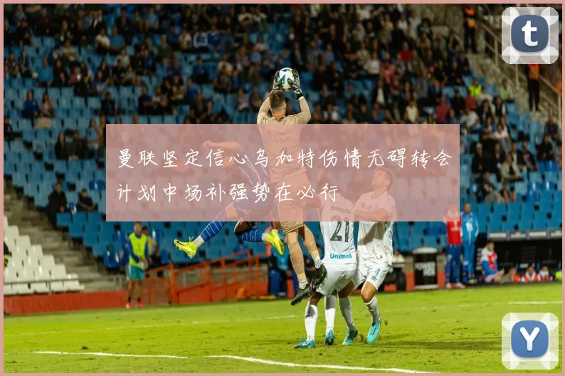 曼联坚定信心乌加特伤情无碍转会计划中场补强势在必行