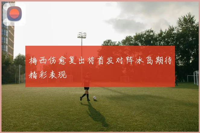 梅西伤愈复出将首发对阵冰岛期待精彩表现