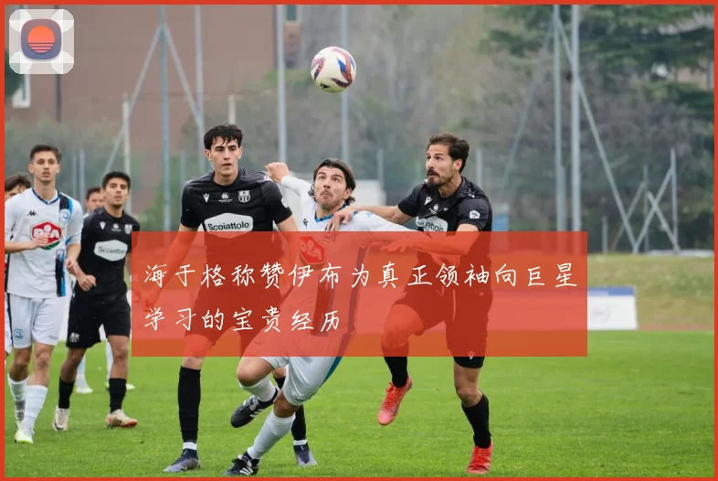 海于格称赞伊布为真正领袖向巨星学习的宝贵经历