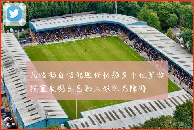 瓦格勒自信能胜任快船多个位置称投篮表现出色融入球队无障碍